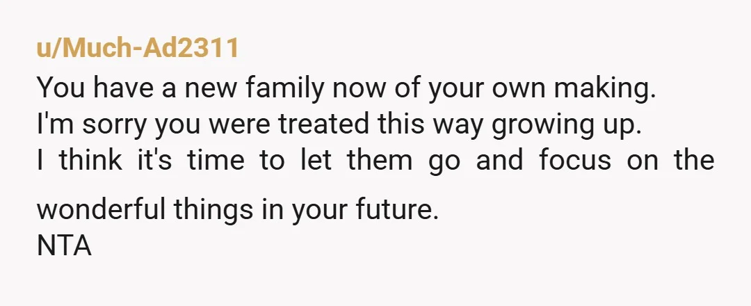 u/Much-Ad2311 You have a new family now of your own making. I'm sorry you were treated this way growing up. I think it's time to let them go and focus...