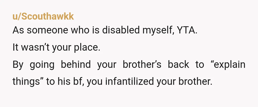 u/Squinky75
YTA.
You meant well but your brother is not a child.
He no longer needs you hovering over him.
This was not your story to tell.