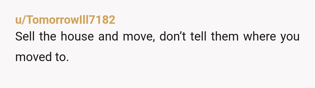 u/A_little_more_left Once you get the leeches out of your house rent their rooms. Roommates probably aren't something you want, but they'll help getting your bills paid. Make sure you vet...