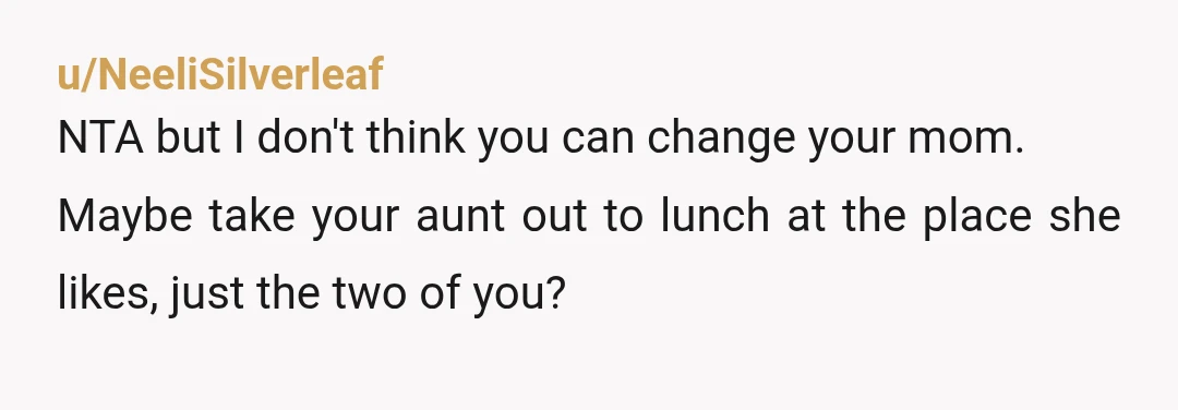 u/NeeliSilverleaf
NTA but I don't think you can change your mom.
Maybe take your aunt out to lunch at the place she likes, just the two of you?