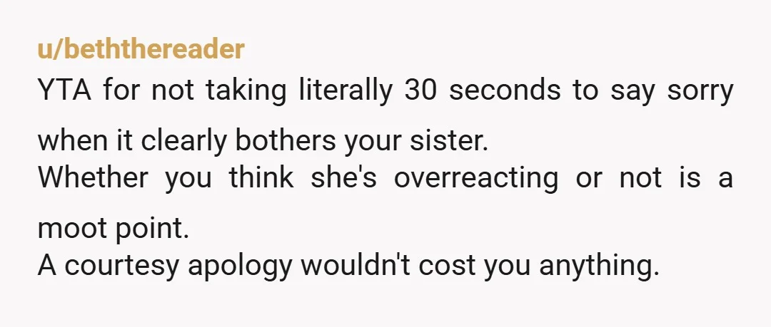u/beththereader YTA for not taking literally 30 seconds to say sorry when it clearly bothers your sister. Whether you think she's overreacting or not is a moot point. A courtesy...