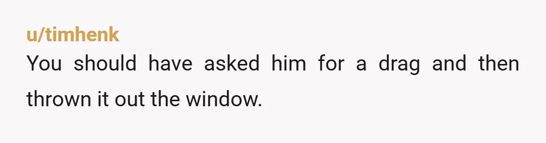 u/timhenk
You should have asked him for a drag and then thrown it out the window.