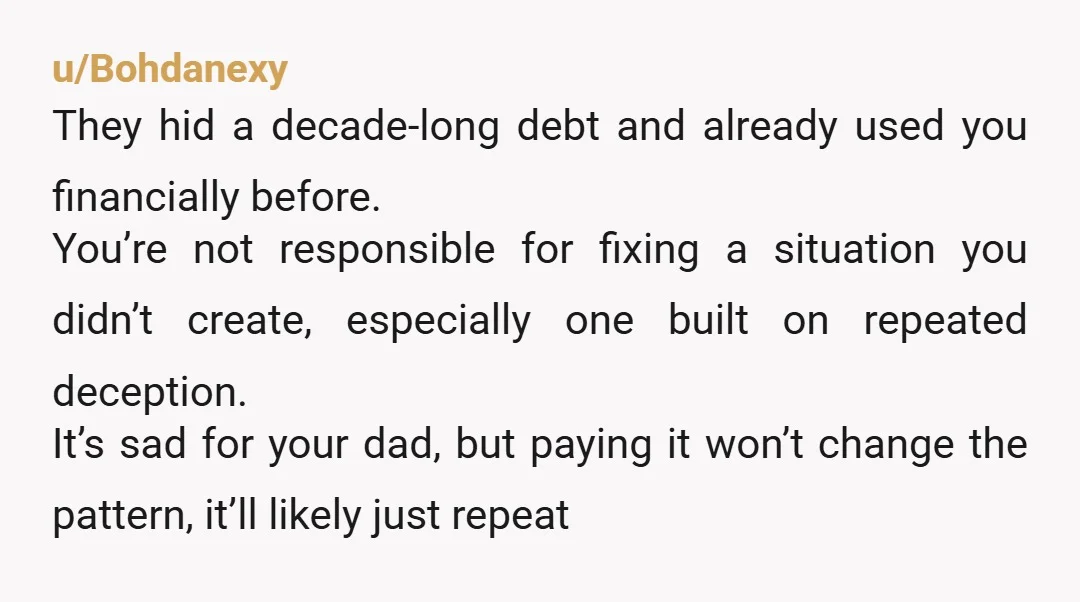 u/Bohdanexy They hid a decade-long debt and already used you financially before. You’re not responsible for fixing a situation you didn’t create, especially one built on repeated deception. It’s sad...