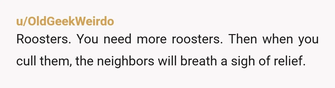 u/OldGeekWeirdo
Roosters. You need more roosters. Then when you cull them, the neighbors will breath a sigh of relief.