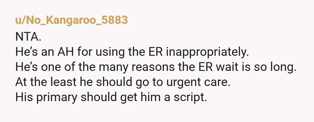 u/No_Kangaroo_5883 NTA. He’s an AH for using the ER inappropriately. He’s one of the many reasons the ER wait is so long. At the least he should go to urgent...