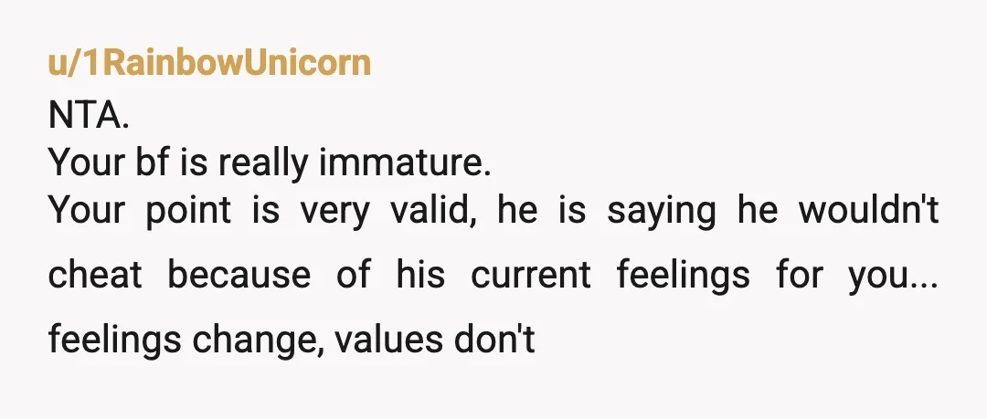 u/1RainbowUnicorn
NTA.
Your bf is really immature.
Your point is very valid, he is saying he wouldn't cheat because of his current feelings for you... feelings change, values don't 