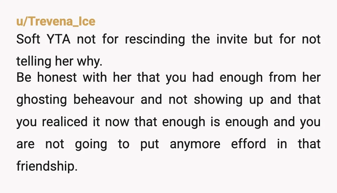 u/Trevena_Ice Soft YTA not for rescinding the invite but for not telling her why. Be honest with her that you had enough from her ghosting beheavour and not showing up...