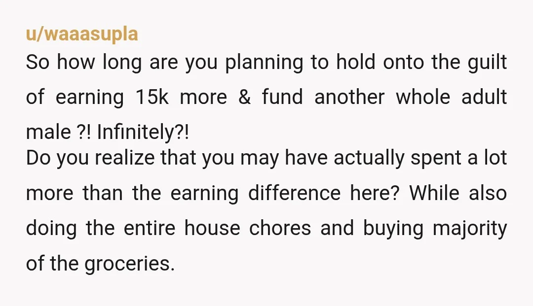 u/waaasupla So how long are you planning to hold onto the guilt of earning 15k more & fund another whole adult male ?! Infinitely?! Do you realize that you may...