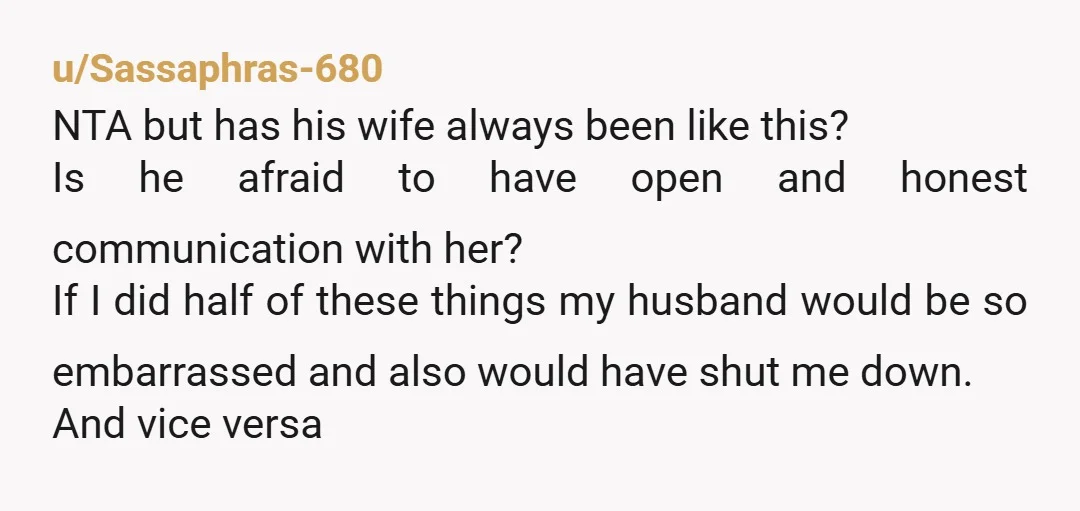 u/Sassaphras-680 NTA but has his wife always been like this? Is he afraid to have open and honest communication with her? If I did half of these things my husband...