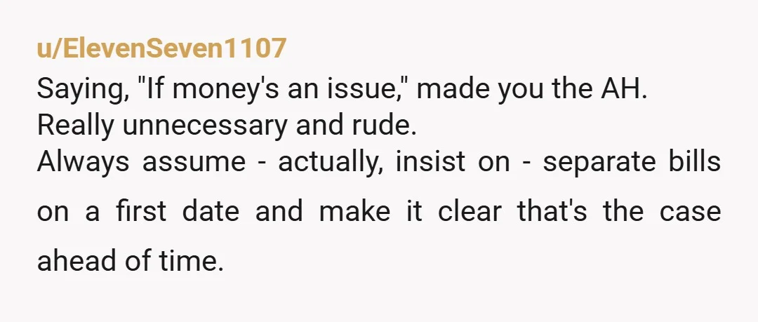 u/ElevenSeven1107 Saying, "If money's an issue," made you the AH. Really unnecessary and rude. Always assume - actually, insist on - separate bills on a first date and make it...