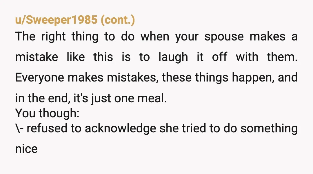 u/greywitch19 This is the most dramatic rage bait I’ve seen. One single tablespoon of salt rendered an entire casserole completely inedible? If that’s actually the case, the fault lies not...