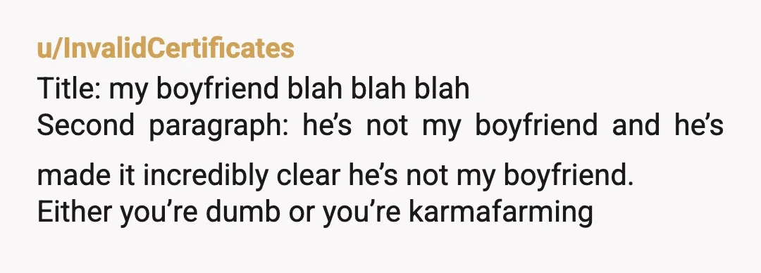 u/InvalidCertificates
Title: my boyfriend blah blah blah
Second paragraph: he’s not my boyfriend and he’s made it incredibly clear he’s not my boyfriend.
Either you’re dumb or you’re karmafarming