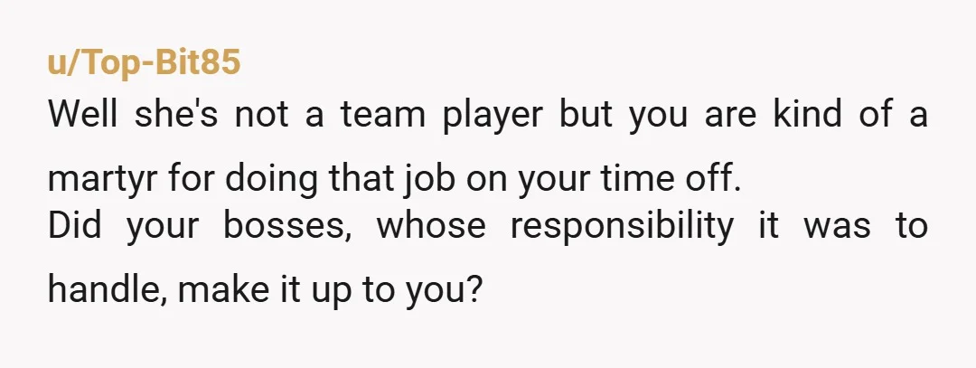 u/Top-Bit85 Well she's not a team player but you are kind of a martyr for doing that job on your time off. Did your bosses, whose responsibility it was to...