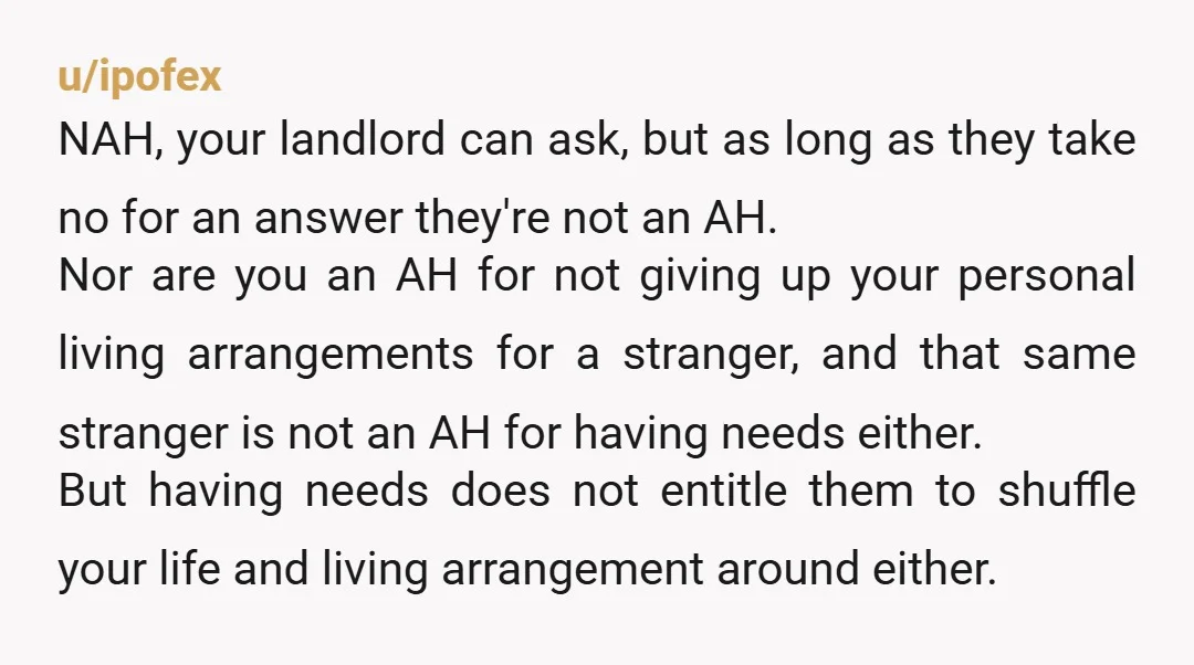 u/ipofex NAH, your landlord can ask, but as long as they take no for an answer they're not an AH. Nor are you an AH for not giving up your...