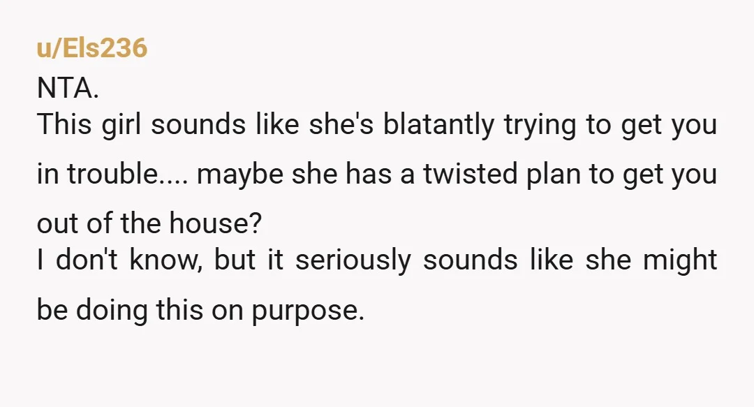 u/Els236 NTA. This girl sounds like she's blatantly trying to get you in trouble.... maybe she has a twisted plan to get you out of the house? I don't know,...
