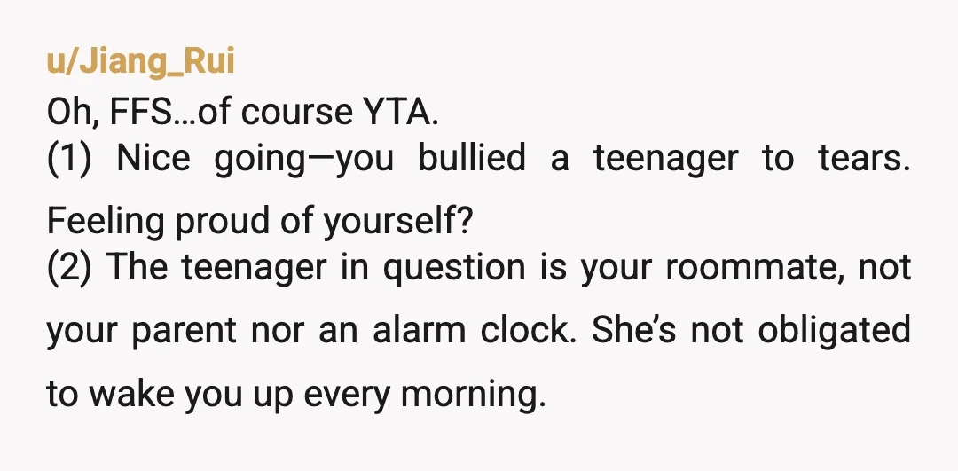 u/Jiang_Rui Oh, FFS…of course YTA. (1) Nice going—you bullied a teenager to tears. Feeling proud of yourself? (2) The teenager in question is your roommate, not your parent nor an...