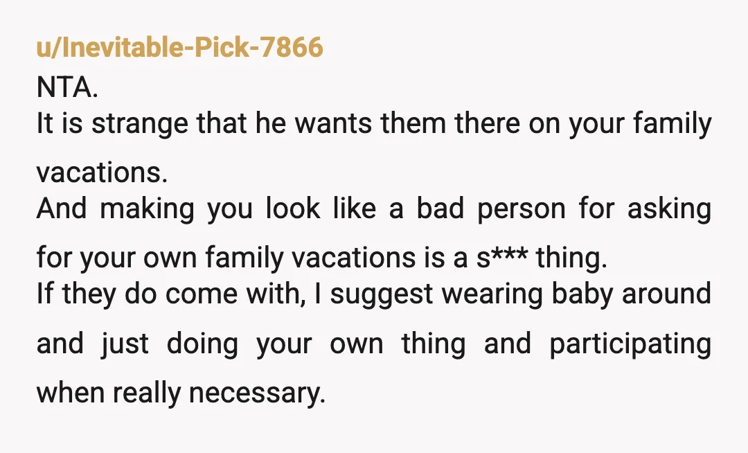 u/IAmTAAlways NTA, it's very weird he won't vacation with just his wife and child. Sounds like he's very codependent on his family of origin and maybe should not have gotten...