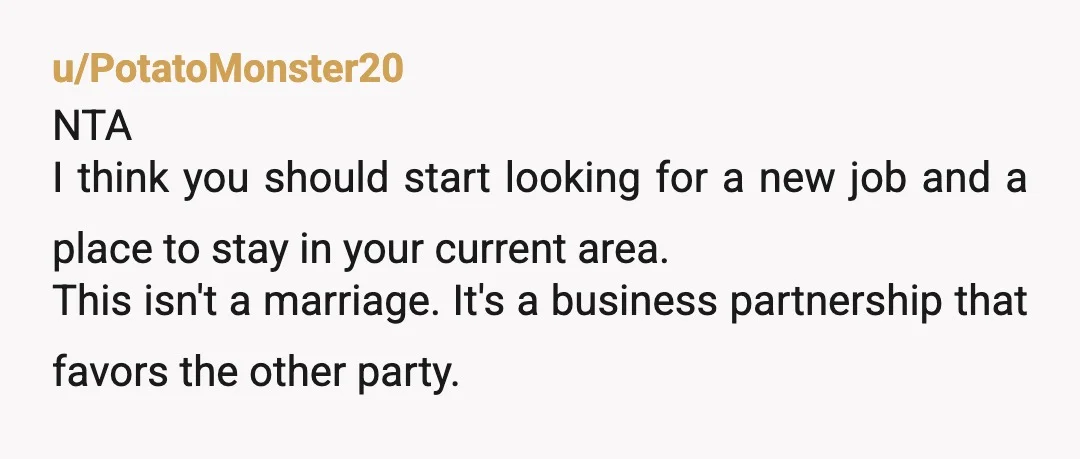 u/PotatoMonster20 NTA I think you should start looking for a new job and a place to stay in your current area. This isn't a marriage. It's a business partnership that...