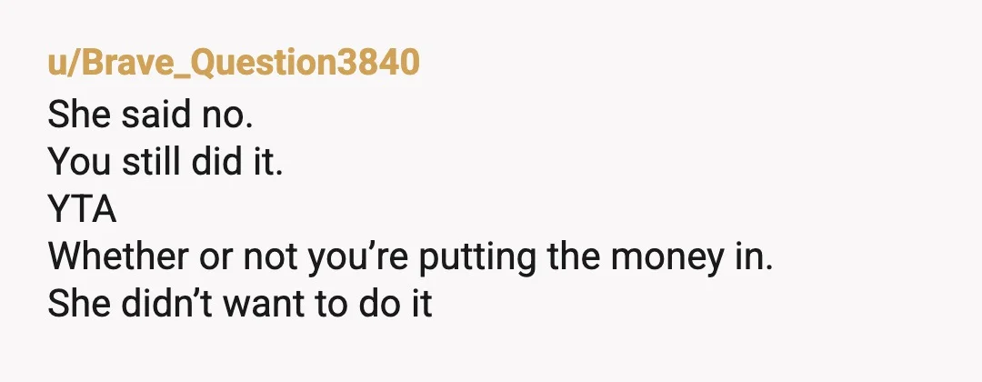 u/Brave_Question3840
She said no.
You still did it.
YTA
Whether or not you’re putting the money in.
She didn’t want to do it