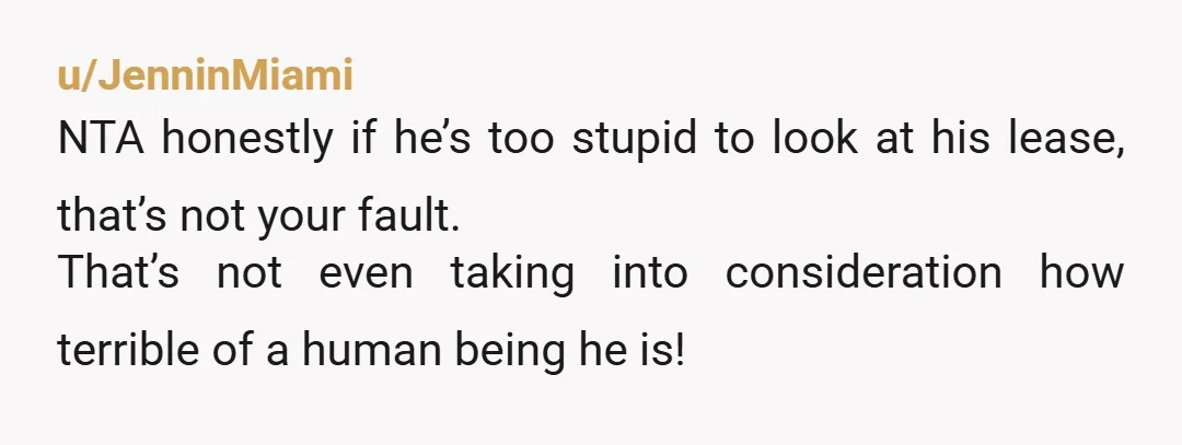 u/JenninMiami
NTA honestly if he’s too stupid to look at his lease, that’s not your fault.
That’s not even taking into consideration how terrible of a human being he is!