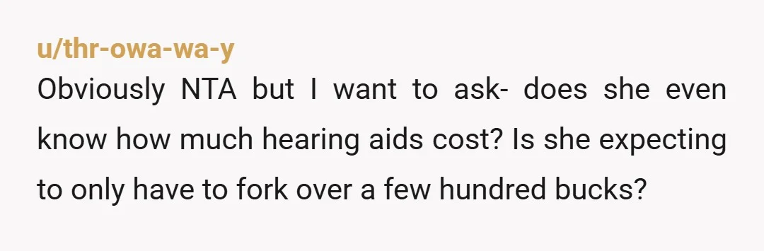 u/thr-owa-wa-y
Obviously NTA but I want to ask- does she even know how much hearing aids cost? Is she expecting to only have to fork over a few hundred bucks?