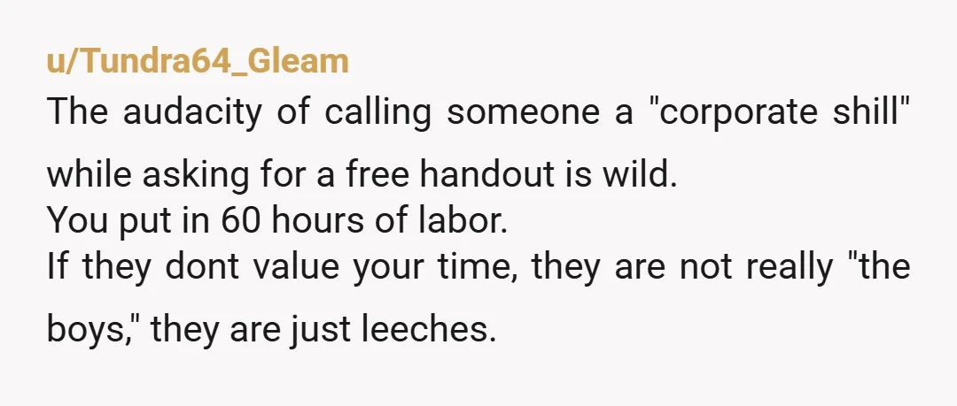 u/Tundra64_Gleam The audacity of calling someone a "corporate shill" while asking for a free handout is wild. You put in 60 hours of labor. If they dont value your time,...
