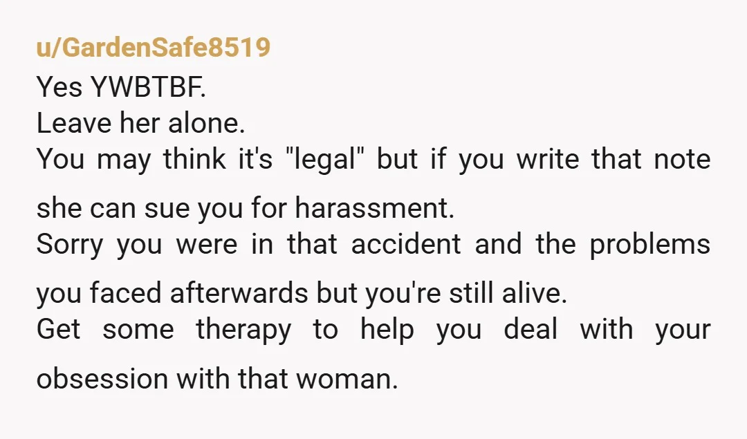 u/GardenSafe8519 Yes YWBTBF. Leave her alone. You may think it's "legal" but if you write that note she can sue you for harassment. Sorry you were in that accident and...