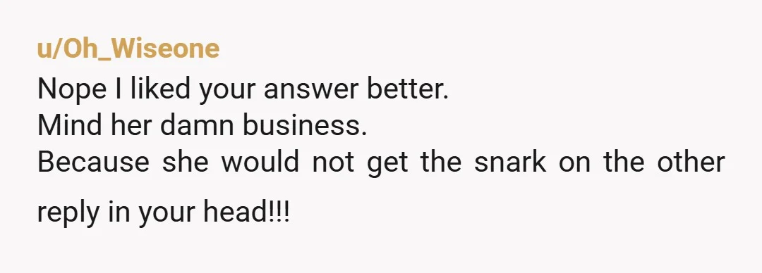 u/Oh_Wiseone
Nope I liked your answer better.
Mind her damn business.
Because she would not get the snark on the other reply in your head!!!