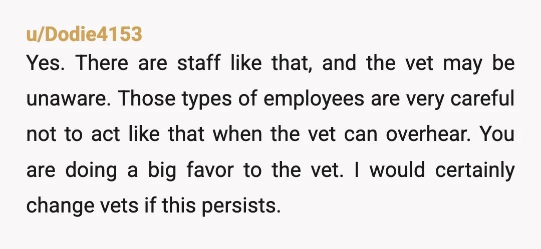 u/Dodie4153 Yes. There are staff like that, and the vet may be unaware. Those types of employees are very careful not to act like that when the vet can overhear....