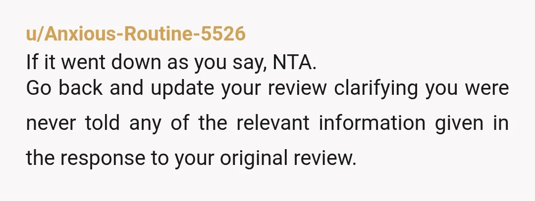 u/Anxious-Routine-5526 If it went down as you say, NTA. Go back and update your review clarifying you were never told any of the relevant information given in the response to...
