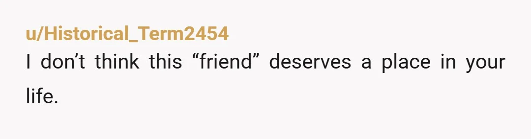 u/Historical_Term2454
I don’t think this “friend” deserves a place in your life. 