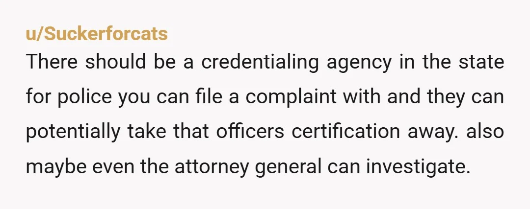 u/Suckerforcats There should be a credentialing agency in the state for police you can file a complaint with and they can potentially take that officers certification away. also maybe even...