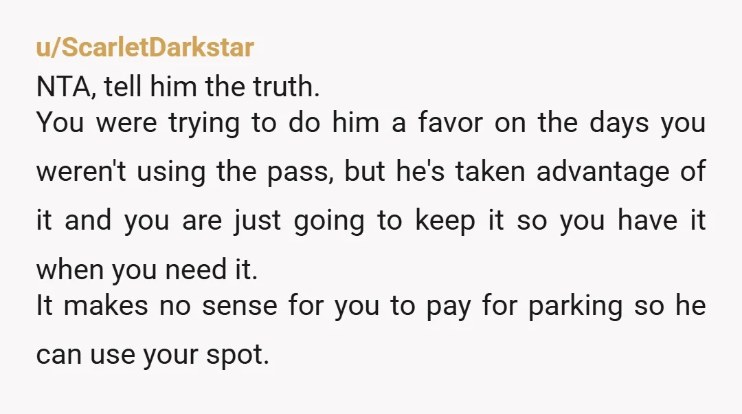 u/ScarletDarkstar NTA, tell him the truth. You were trying to do him a favor on the days you weren't using the pass, but he's taken advantage of it and you...