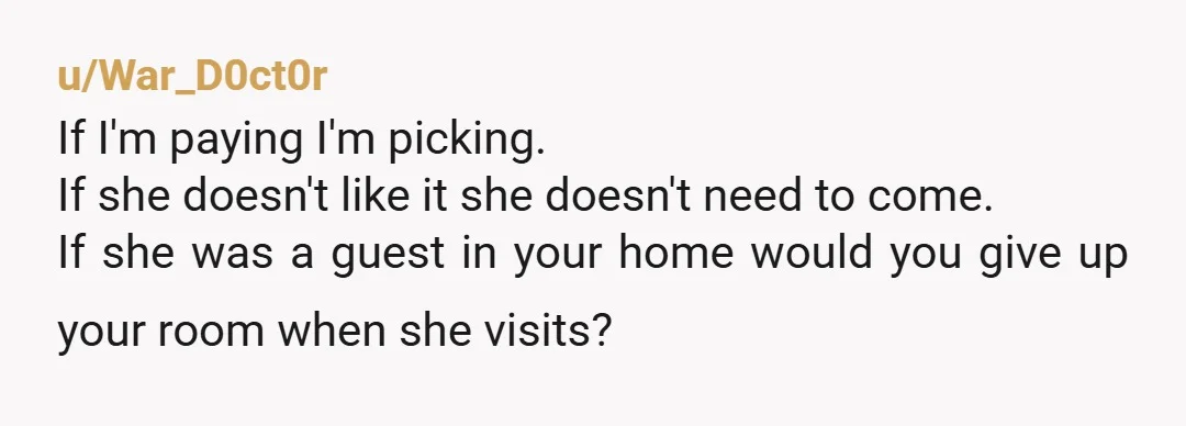 u/War_D0ct0r If I'm paying I'm picking. If she doesn't like it she doesn't need to come. If she was a guest in your home would you give up your room...