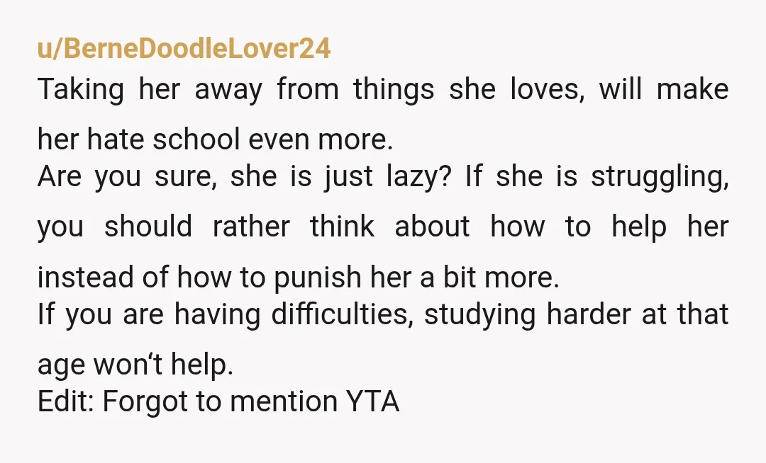 u/BerneDoodleLover24 Taking her away from things she loves, will make her hate school even more. Are you sure, she is just lazy? If she is struggling, you should rather think...