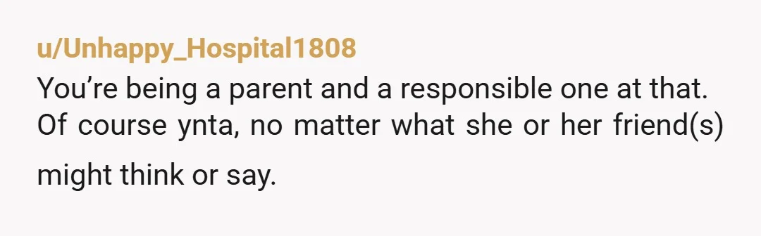u/Unhappy_Hospital1808
You’re being a parent and a responsible one at that.
Of course ynta, no matter what she or her friend(s) might think or say.