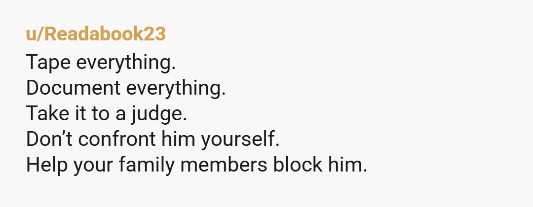 u/Readabook23
Tape everything.
Document everything.
Take it to a judge.
Don’t confront him yourself.
Help your family members block him.