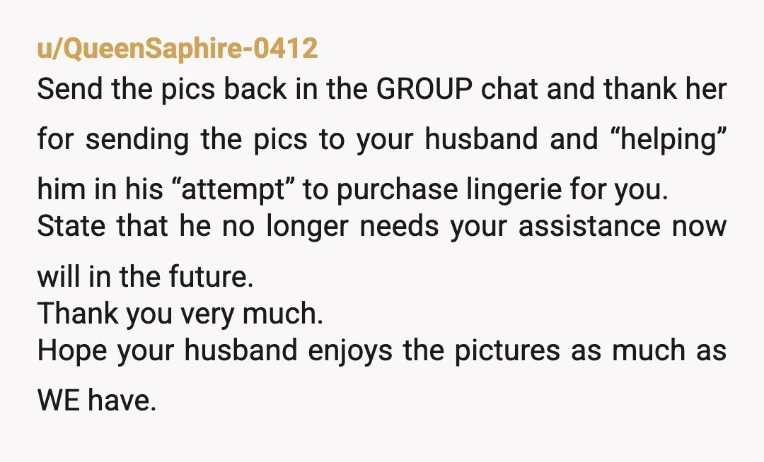 u/QueenSaphire-0412 Send the pics back in the GROUP chat and thank her for sending the pics to your husband and “helping” him in his “attempt” to purchase lingerie for you....