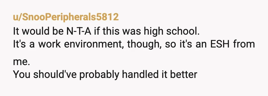 u/SnooPeripherals5812
It would be N-T-A if this was high school.
It's a work environment, though, so it's an ESH from me.
You should've probably handled it better