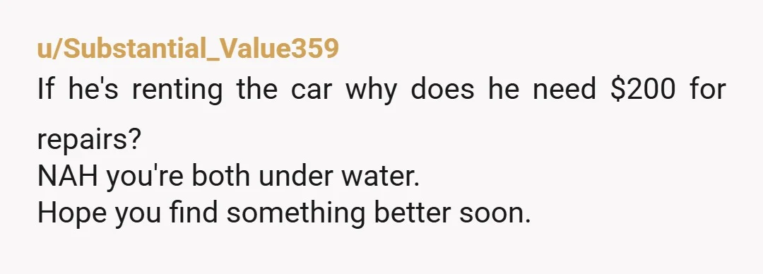 u/Substantial_Value359
If he's renting the car why does he need $200 for repairs?
NAH you're both under water.
Hope you find something better soon.