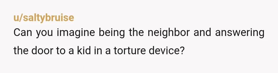u/saltybruise
Can you imagine being the neighbor and answering the door to a kid in a torture device?
