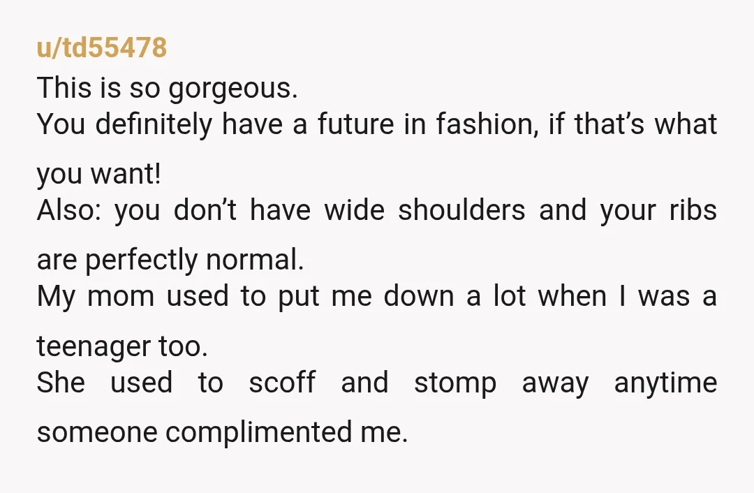 u/td55478 This is so gorgeous. You definitely have a future in fashion, if that’s what you want! Also: you don’t have wide shoulders and your ribs are perfectly normal. My...