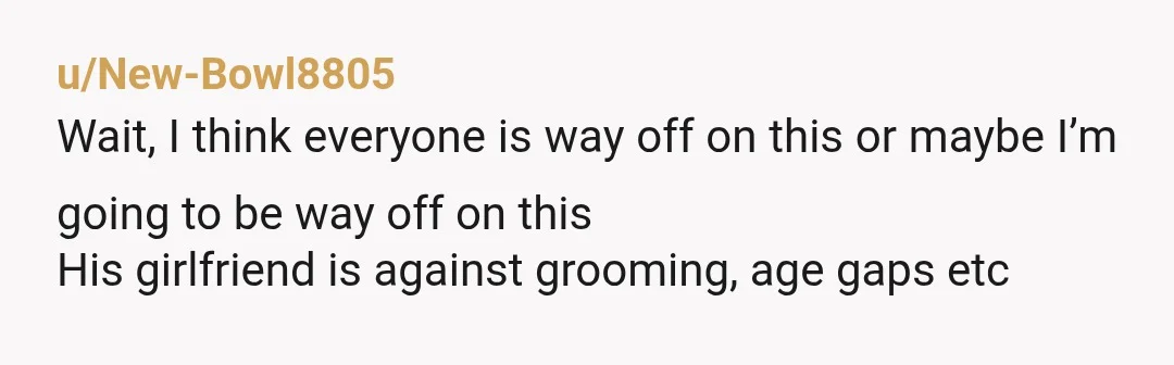 u/New-Bowl8805 Wait, I think everyone is way off on this or maybe I’m going to be way off on this His girlfriend is against grooming, age gaps etc I think...