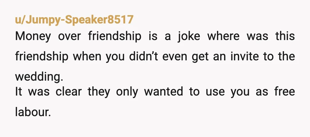 u/Jumpy-Speaker8517 Money over friendship is a joke where was this friendship when you didn’t even get an invite to the wedding. It was clear they only wanted to use you...