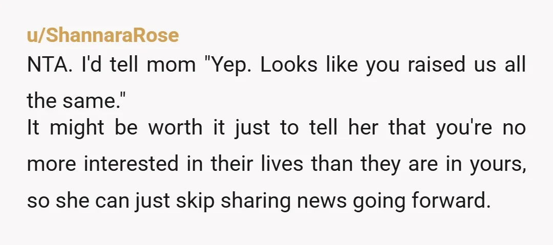 u/ShannaraRose NTA. I'd tell mom "Yep. Looks like you raised us all the same." It might be worth it just to tell her that you're no more interested in their...