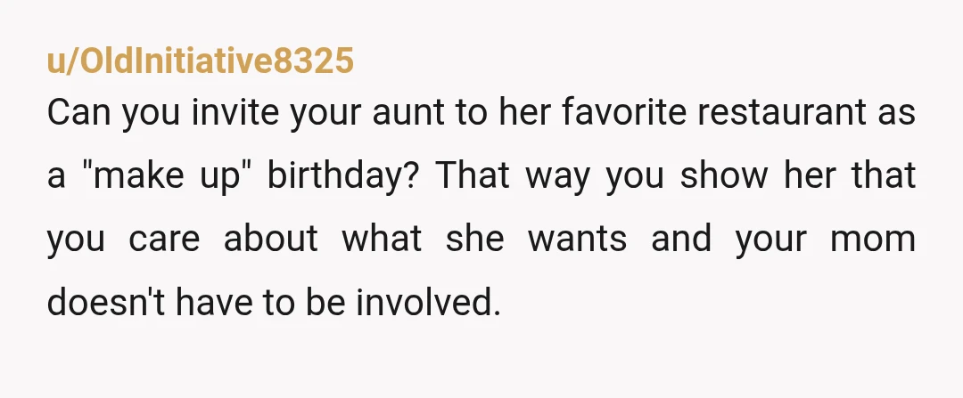 u/OldInitiative8325 Can you invite your aunt to her favorite restaurant as a "make up" birthday? That way you show her that you care about what she wants and your mom...