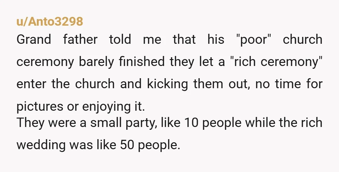 u/Anto3298 Grand father told me that his "poor" church ceremony barely finished they let a "rich ceremony" enter the church and kicking them out, no time for pictures or enjoying...