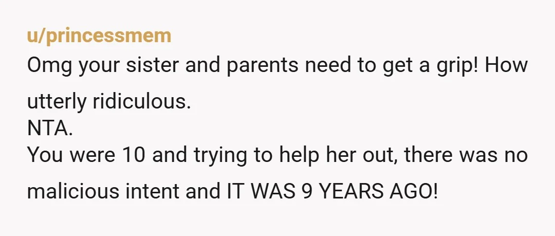 u/princessmem Omg your sister and parents need to get a grip! How utterly ridiculous. NTA. You were 10 and trying to help her out, there was no malicious intent and...