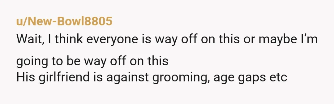u/New-Bowl8805 Wait, I think everyone is way off on this or maybe I’m going to be way off on this His girlfriend is against grooming, age gaps etc I think...