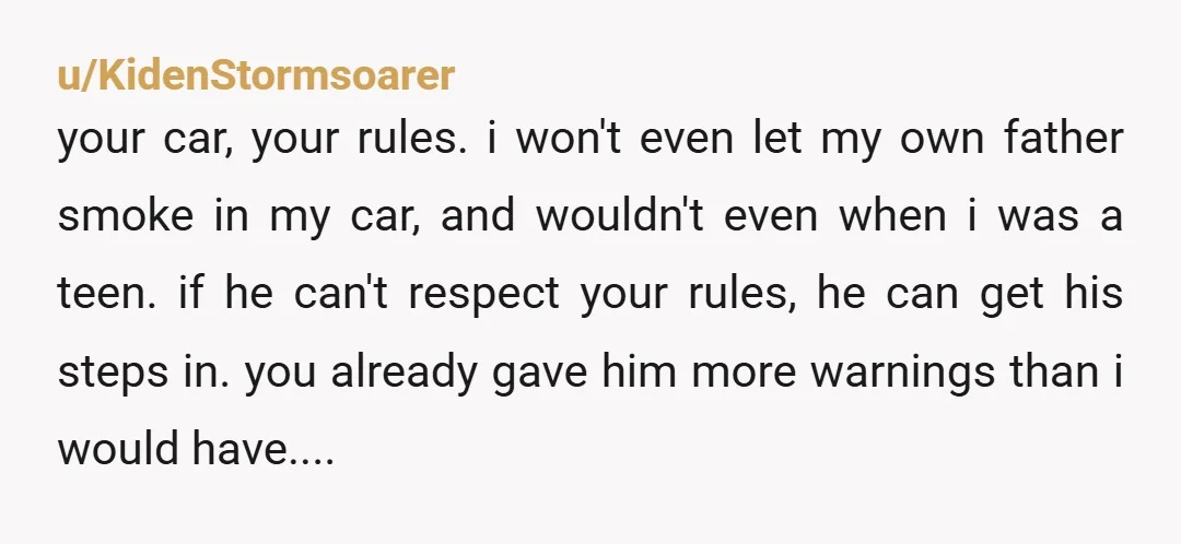 u/KidenStormsoarer your car, your rules. i won't even let my own father smoke in my car, and wouldn't even when i was a teen. if he can't respect your rules,...